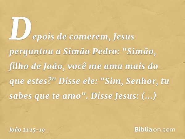 Depois de comerem, Jesus perguntou a Simão Pedro: "Simão, filho de João, você me ama mais do que estes?"
Disse ele: "Sim, Senhor, tu sabes que te amo".
Disse Je