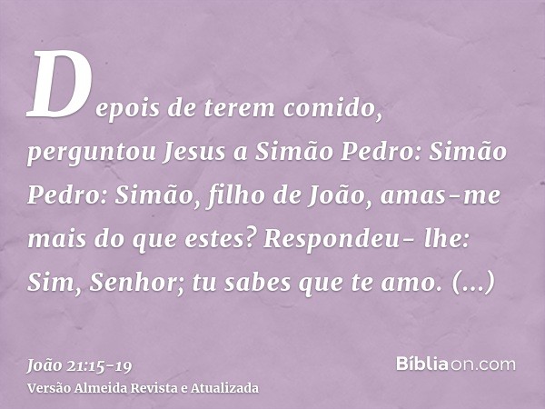 Depois de terem comido, perguntou Jesus a Simão Pedro: Simão Pedro: Simão, filho de João, amas-me mais do que estes? Respondeu- lhe: Sim, Senhor; tu sabes que t