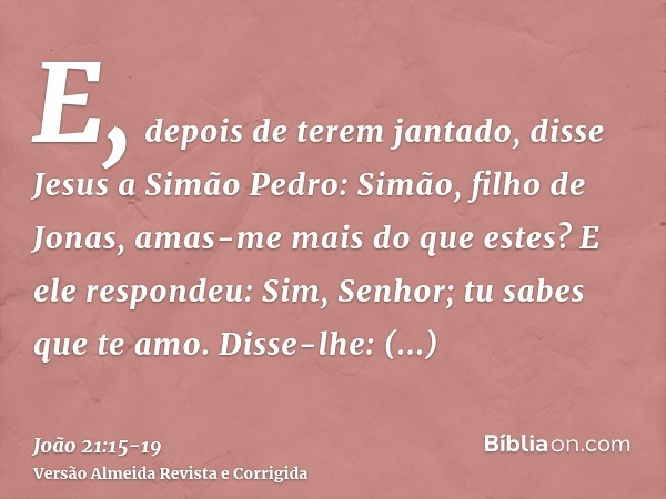 E, depois de terem jantado, disse Jesus a Simão Pedro: Simão, filho de Jonas, amas-me mais do que estes? E ele respondeu: Sim, Senhor; tu sabes que te amo. Diss