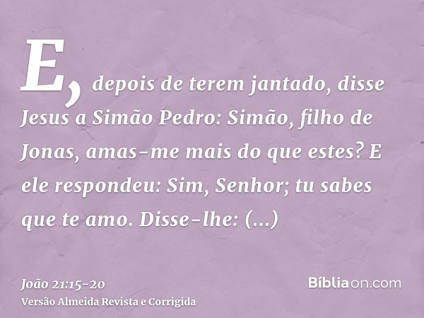 E, depois de terem jantado, disse Jesus a Simão Pedro: Simão, filho de Jonas, amas-me mais do que estes? E ele respondeu: Sim, Senhor; tu sabes que te amo. Diss