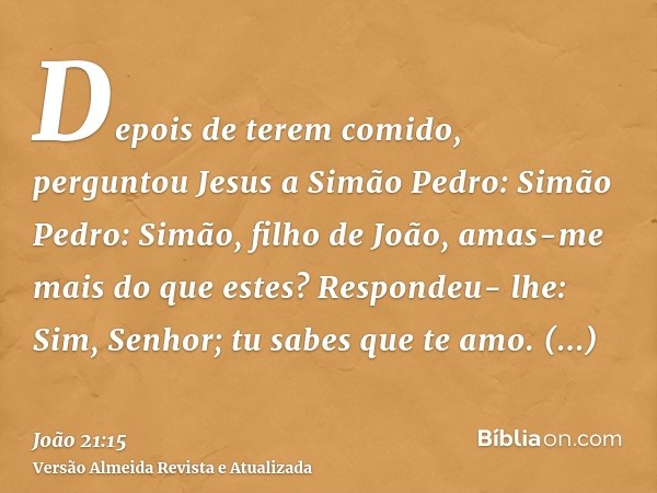 Depois de terem comido, perguntou Jesus a Simão Pedro: Simão Pedro: Simão, filho de João, amas-me mais do que estes? Respondeu- lhe: Sim, Senhor; tu sabes que t