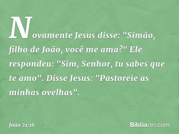 Novamente Jesus disse: "Simão, filho de João, você me ama?"
Ele respondeu: "Sim, Senhor, tu sabes que te amo".
Disse Jesus: "Pastoreie as minhas ovelhas". -- Jo