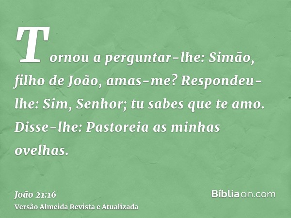 Tornou a perguntar-lhe: Simão, filho de João, amas-me? Respondeu-lhe: Sim, Senhor; tu sabes que te amo. Disse-lhe: Pastoreia as minhas ovelhas.