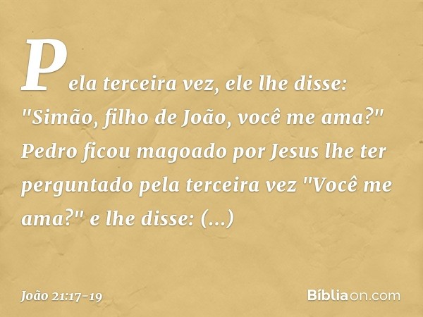 Pela terceira vez, ele lhe disse: "Simão, filho de João, você me ama?"
Pedro ficou magoado por Jesus lhe ter perguntado pela terceira vez "Você me ama?" e lhe d