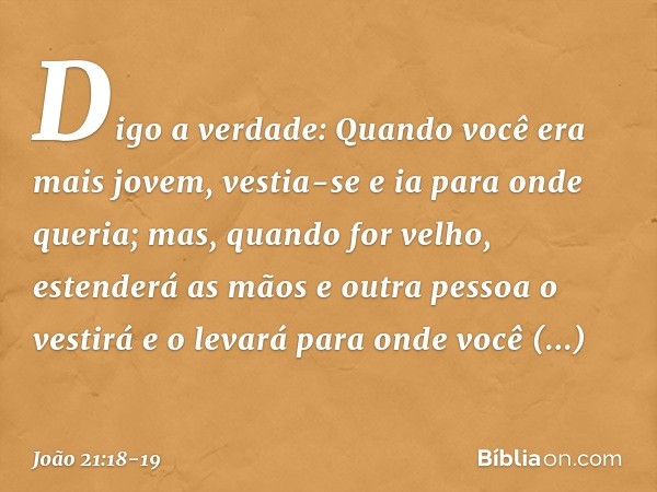 Digo a verdade: Quando você era mais jovem, vestia-se e ia para onde queria; mas, quando for velho, estenderá as mãos e outra pessoa o vestirá e o levará para o