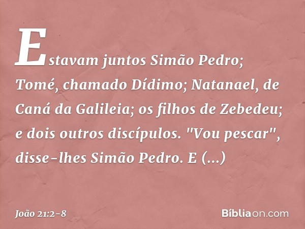 Estavam juntos Simão Pedro; Tomé, chamado Dídimo; Natanael, de Caná da Galileia; os filhos de Zebedeu; e dois outros discípulos. "Vou pescar", disse-lhes Simão 