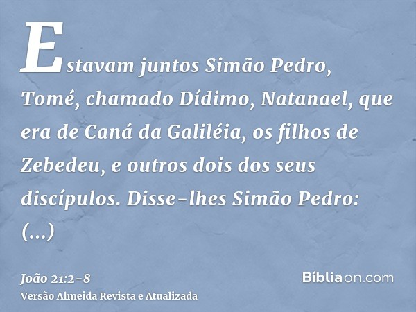 Estavam juntos Simão Pedro, Tomé, chamado Dídimo, Natanael, que era de Caná da Galiléia, os filhos de Zebedeu, e outros dois dos seus discípulos.Disse-lhes Simã