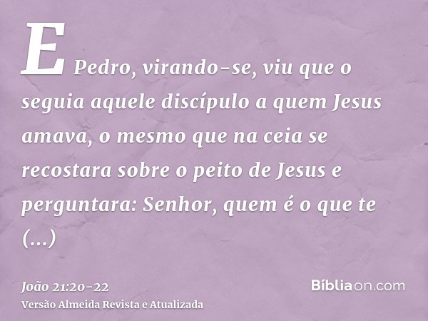 E Pedro, virando-se, viu que o seguia aquele discípulo a quem Jesus amava, o mesmo que na ceia se recostara sobre o peito de Jesus e perguntara: Senhor, quem é 