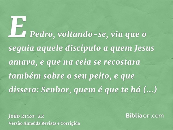 E Pedro, voltando-se, viu que o seguia aquele discípulo a quem Jesus amava, e que na ceia se recostara também sobre o seu peito, e que dissera: Senhor, quem é q