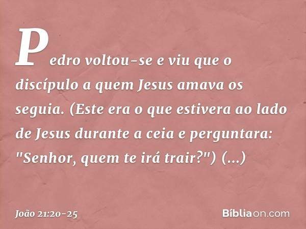 Pedro voltou-se e viu que o discípulo a quem Jesus amava os seguia. (Este era o que estivera ao lado de Jesus durante a ceia e perguntara: "Senhor, quem te irá 