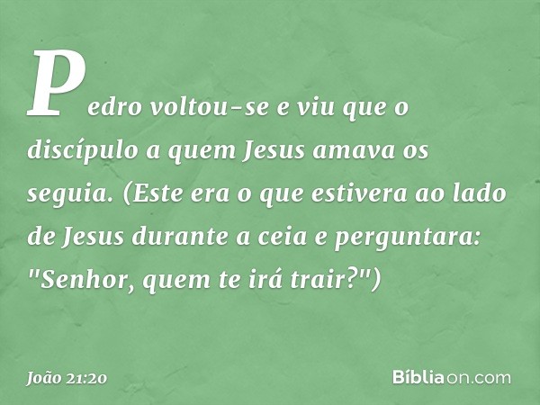 Pedro voltou-se e viu que o discípulo a quem Jesus amava os seguia. (Este era o que estivera ao lado de Jesus durante a ceia e perguntara: "Senhor, quem te irá 