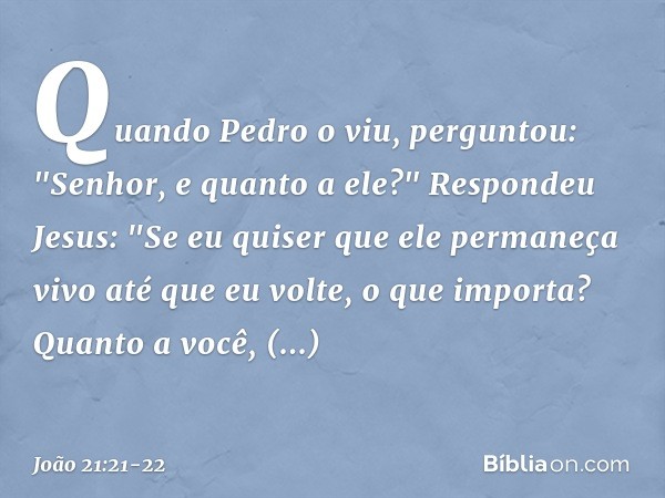 Quando Pedro o viu, perguntou: "Senhor, e quanto a ele?" Respondeu Jesus: "Se eu quiser que ele permaneça vivo até que eu volte, o que importa? Quanto a você, s