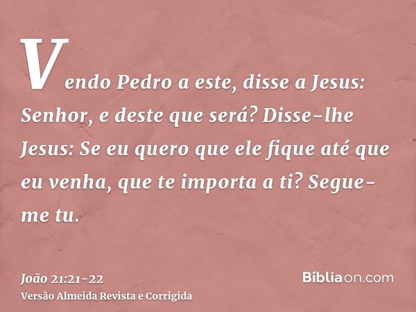 Vendo Pedro a este, disse a Jesus: Senhor, e deste que será?Disse-lhe Jesus: Se eu quero que ele fique até que eu venha, que te importa a ti? Segue-me tu.