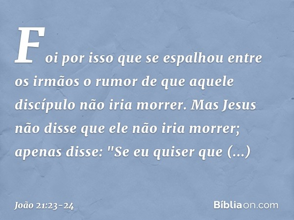 Foi por isso que se espalhou entre os irmãos o rumor de que aquele discípulo não iria morrer. Mas Jesus não disse que ele não iria morrer; apenas disse: "Se eu 