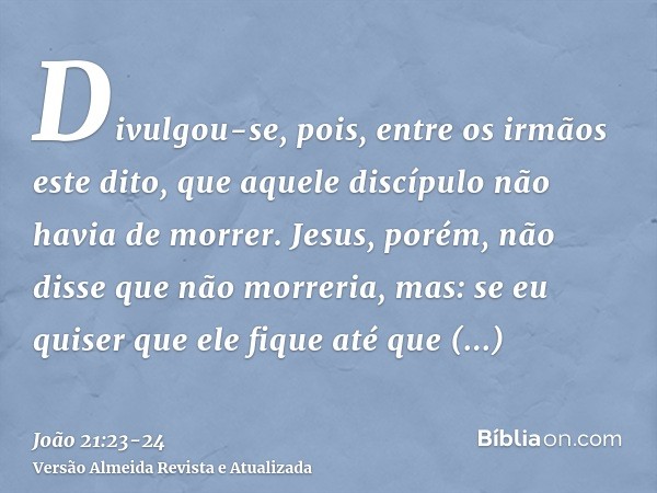 Divulgou-se, pois, entre os irmãos este dito, que aquele discípulo não havia de morrer. Jesus, porém, não disse que não morreria, mas: se eu quiser que ele fiqu