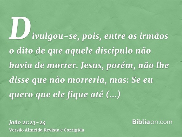 Divulgou-se, pois, entre os irmãos o dito de que aquele discípulo não havia de morrer. Jesus, porém, não lhe disse que não morreria, mas: Se eu quero que ele fi