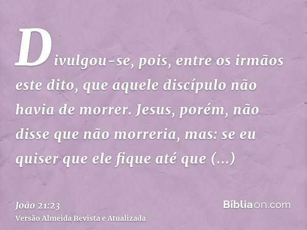 Divulgou-se, pois, entre os irmãos este dito, que aquele discípulo não havia de morrer. Jesus, porém, não disse que não morreria, mas: se eu quiser que ele fiqu