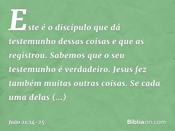 Este é o discípulo que dá testemunho dessas coisas e que as registrou. Sabemos que o seu testemunho é verdadeiro. Jesus fez também muitas outras coisas. Se cada