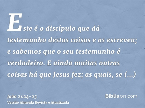 Este é o discípulo que dá testemunho destas coisas e as escreveu; e sabemos que o seu testemunho é verdadeiro.E ainda muitas outras coisas há que Jesus fez; as 