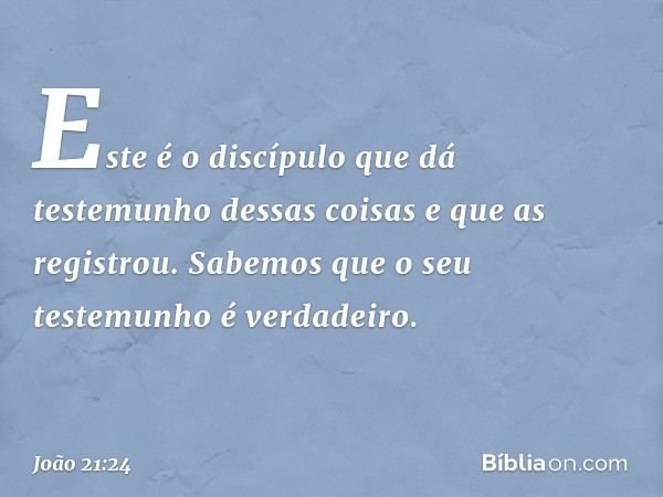 Este é o discípulo que dá testemunho dessas coisas e que as registrou. Sabemos que o seu testemunho é verdadeiro. -- João 21:24