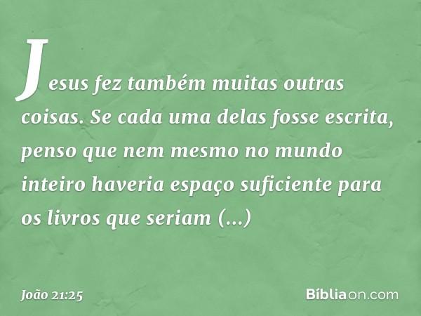 Jesus fez também muitas outras coisas. Se cada uma delas fosse escrita, penso que nem mesmo no mundo inteiro haveria espaço suficiente para os livros que seriam