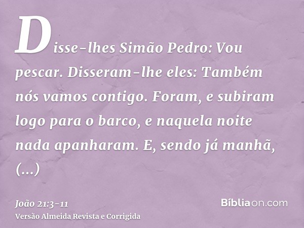 Disse-lhes Simão Pedro: Vou pescar. Disseram-lhe eles: Também nós vamos contigo. Foram, e subiram logo para o barco, e naquela noite nada apanharam.E, sendo já 