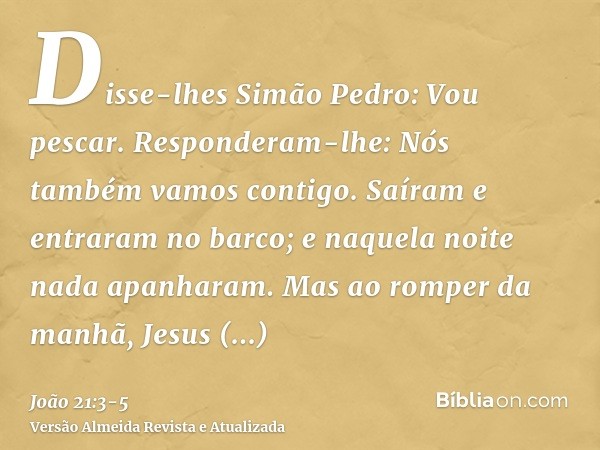 Disse-lhes Simão Pedro: Vou pescar. Responderam-lhe: Nós também vamos contigo. Saíram e entraram no barco; e naquela noite nada apanharam.Mas ao romper da manhã