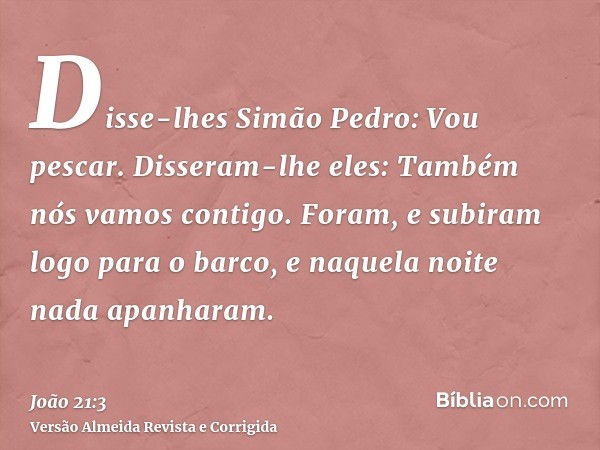 Disse-lhes Simão Pedro: Vou pescar. Disseram-lhe eles: Também nós vamos contigo. Foram, e subiram logo para o barco, e naquela noite nada apanharam.
