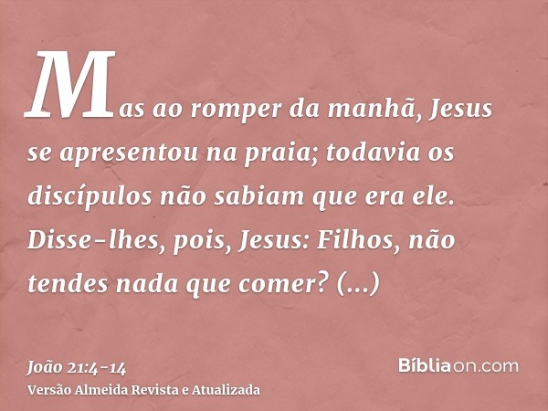 Mas ao romper da manhã, Jesus se apresentou na praia; todavia os discípulos não sabiam que era ele.Disse-lhes, pois, Jesus: Filhos, não tendes nada que comer? R