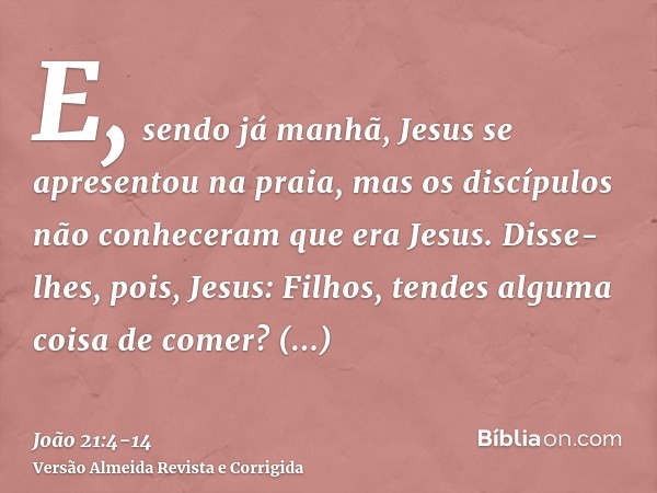 E, sendo já manhã, Jesus se apresentou na praia, mas os discípulos não conheceram que era Jesus.Disse-lhes, pois, Jesus: Filhos, tendes alguma coisa de comer? R