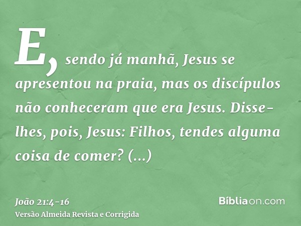 E, sendo já manhã, Jesus se apresentou na praia, mas os discípulos não conheceram que era Jesus.Disse-lhes, pois, Jesus: Filhos, tendes alguma coisa de comer? R