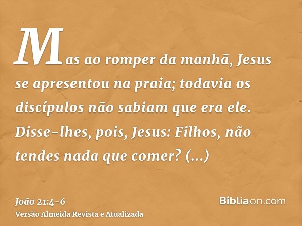 Mas ao romper da manhã, Jesus se apresentou na praia; todavia os discípulos não sabiam que era ele.Disse-lhes, pois, Jesus: Filhos, não tendes nada que comer? R