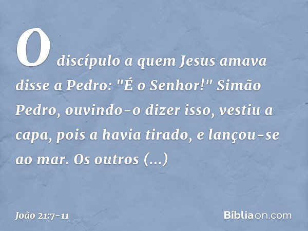 O discípulo a quem Jesus amava disse a Pedro: "É o Senhor!" Simão Pedro, ouvindo-o dizer isso, vestiu a capa, pois a havia tirado, e lançou-se ao mar. Os outros