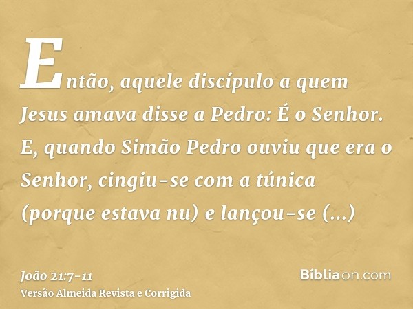 Então, aquele discípulo a quem Jesus amava disse a Pedro: É o Senhor. E, quando Simão Pedro ouviu que era o Senhor, cingiu-se com a túnica (porque estava nu) e 