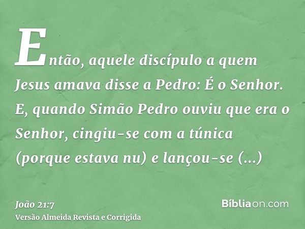 Então, aquele discípulo a quem Jesus amava disse a Pedro: É o Senhor. E, quando Simão Pedro ouviu que era o Senhor, cingiu-se com a túnica (porque estava nu) e 