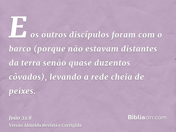 E os outros discípulos foram com o barco (porque não estavam distantes da terra senão quase duzentos côvados), levando a rede cheia de peixes.