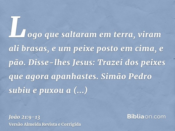 Logo que saltaram em terra, viram ali brasas, e um peixe posto em cima, e pão.Disse-lhes Jesus: Trazei dos peixes que agora apanhastes.Simão Pedro subiu e puxou