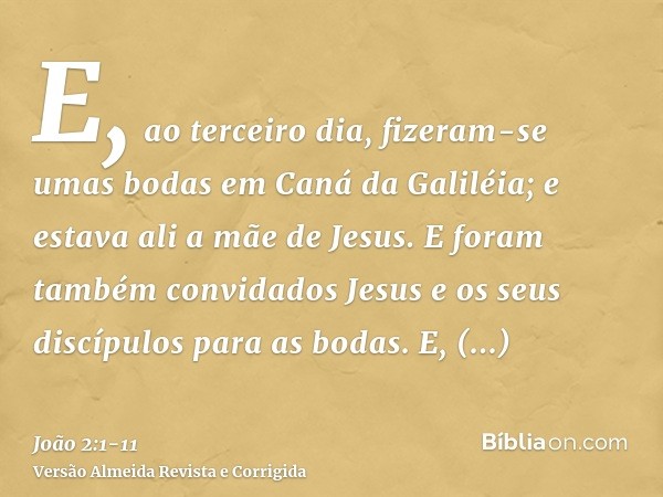 E, ao terceiro dia, fizeram-se umas bodas em Caná da Galiléia; e estava ali a mãe de Jesus.E foram também convidados Jesus e os seus discípulos para as bodas.E,