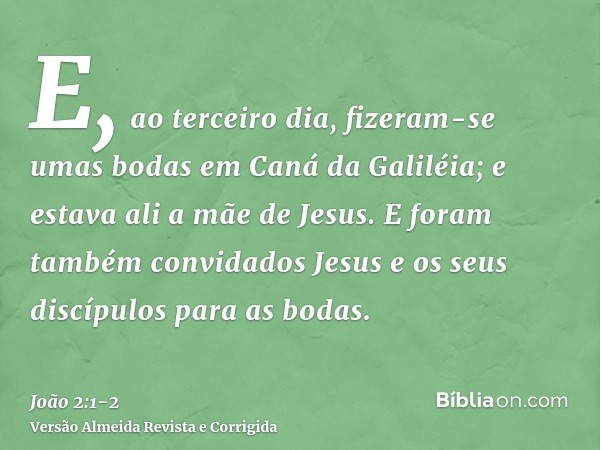 E, ao terceiro dia, fizeram-se umas bodas em Caná da Galiléia; e estava ali a mãe de Jesus.E foram também convidados Jesus e os seus discípulos para as bodas.