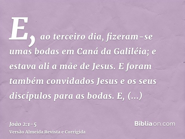 E, ao terceiro dia, fizeram-se umas bodas em Caná da Galiléia; e estava ali a mãe de Jesus.E foram também convidados Jesus e os seus discípulos para as bodas.E,