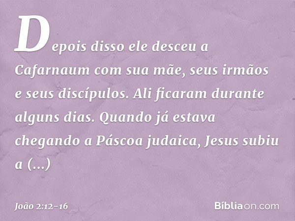 Depois disso ele desceu a Cafarnaum com sua mãe, seus irmãos e seus discípulos. Ali ficaram durante alguns dias. Quando já estava chegando a Páscoa judaica, Jes