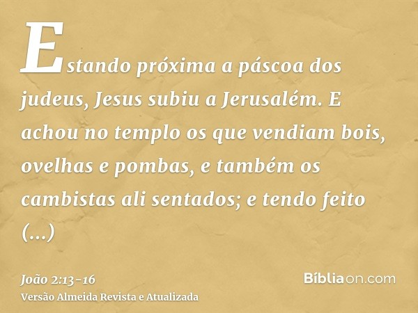 Estando próxima a páscoa dos judeus, Jesus subiu a Jerusalém.E achou no templo os que vendiam bois, ovelhas e pombas, e também os cambistas ali sentados;e tendo