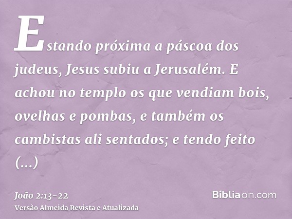 Estando próxima a páscoa dos judeus, Jesus subiu a Jerusalém.E achou no templo os que vendiam bois, ovelhas e pombas, e também os cambistas ali sentados;e tendo