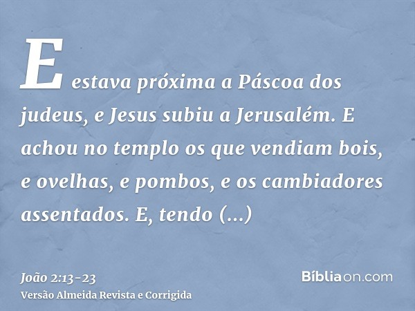 E estava próxima a Páscoa dos judeus, e Jesus subiu a Jerusalém.E achou no templo os que vendiam bois, e ovelhas, e pombos, e os cambiadores assentados.E, tendo