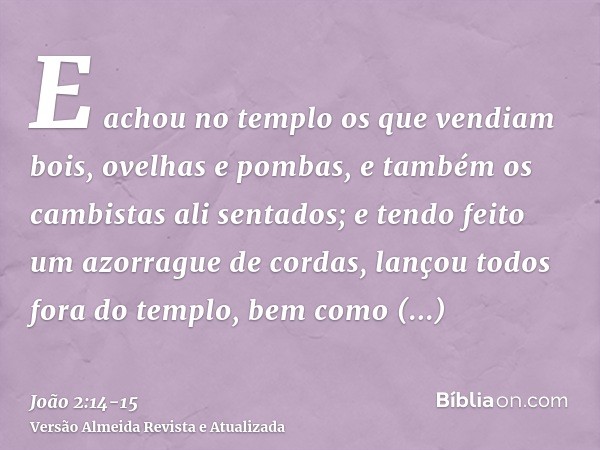 E achou no templo os que vendiam bois, ovelhas e pombas, e também os cambistas ali sentados;e tendo feito um azorrague de cordas, lançou todos fora do templo, b