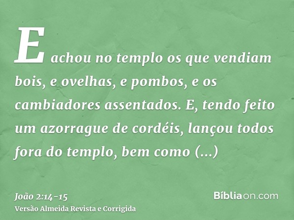 E achou no templo os que vendiam bois, e ovelhas, e pombos, e os cambiadores assentados.E, tendo feito um azorrague de cordéis, lançou todos fora do templo, bem