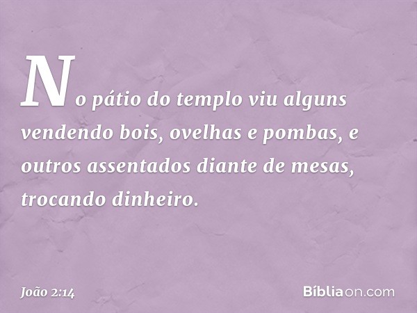 No pátio do templo viu alguns vendendo bois, ovelhas e pombas, e outros assentados diante de mesas, trocando dinheiro. -- João 2:14