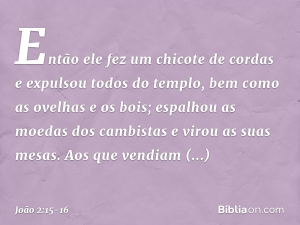 Então ele fez um chicote de cordas e expulsou todos do templo, bem como as ovelhas e os bois; espalhou as moedas dos cambistas e virou as suas mesas. Aos que ve