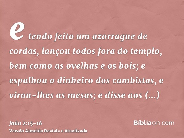 e tendo feito um azorrague de cordas, lançou todos fora do templo, bem como as ovelhas e os bois; e espalhou o dinheiro dos cambistas, e virou-lhes as mesas;e d