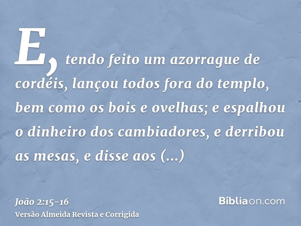 E, tendo feito um azorrague de cordéis, lançou todos fora do templo, bem como os bois e ovelhas; e espalhou o dinheiro dos cambiadores, e derribou as mesas,e di